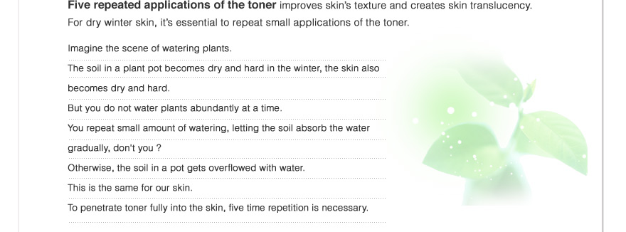 Five repeated applications of the toner improves skin’s texture and creates skin translucency.For dry winter skin, it’s essential to repeat small applications of the toner.Imagine the scene of watering plants.
The soil in a plant pot becomes dry and hard in the winter, the skin also becomes dry and hard. But you do not water plants abundantly at a time. 
You repeat small amount of watering, letting the soil absorb the water gradually, don't you ?Otherwise, the soil in a pot gets overflowed with water.
This is the same for our skin. To penetrate toner fully into the skin, five time repetition is necessary.