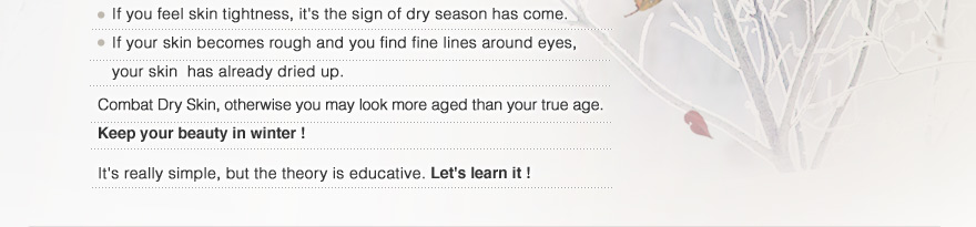 If you feel skin tightness, it's the sign of dry season has come.
   If your skin becomes rough and you find fine lines around eyes, your skin  has already dried up.
Combat Dry Skin, otherwise you may look more aged than your true age. Keep your beauty in winter !It's really simple, but the theory is educative. Let's learn it !
